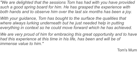 "We are delighted that the sessions Tom has had with you have provided such a good spring board for him. He has grasped the experience with both hands and to observe him over the last six months has been a joy. With your guidance, Tom has bought to the surface the qualities that where always lurking underneath but he just needed help in putting everything in context so he could move forward which he has achieved. We are very proud of him for embracing this great opportunity and to have had this experience at this time in his life, has been and will be of immense value to him."  Tom's Mum