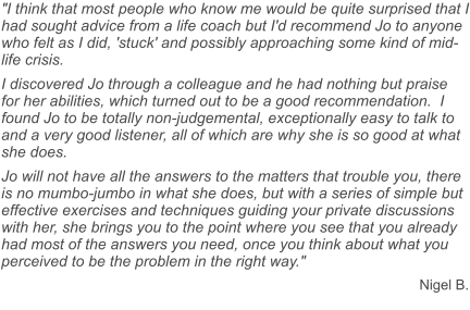 "I think that most people who know me would be quite surprised that I had sought advice from a life coach but I'd recommend Jo to anyone who felt as I did, 'stuck' and possibly approaching some kind of mid-life crisis.  I discovered Jo through a colleague and he had nothing but praise for her abilities, which turned out to be a good recommendation.  I found Jo to be totally non-judgemental, exceptionally easy to talk to and a very good listener, all of which are why she is so good at what she does. Jo will not have all the answers to the matters that trouble you, there is no mumbo-jumbo in what she does, but with a series of simple but effective exercises and techniques guiding your private discussions with her, she brings you to the point where you see that you already had most of the answers you need, once you think about what you perceived to be the problem in the right way." Nigel B.