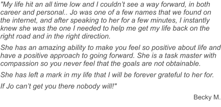 "My life hit an all time low and I couldn’t see a way forward, in both career and personal.. Jo was one of a few names that we found on the internet, and after speaking to her for a few minutes, I instantly knew she was the one I needed to help me get my life back on the right road and in the right direction. She has an amazing ability to make you feel so positive about life and have a positive approach to going forward. She is a task master with compassion so you never feel that the goals are not obtainable.  She has left a mark in my life that I will be forever grateful to her for. If Jo can’t get you there nobody will!" Becky M.