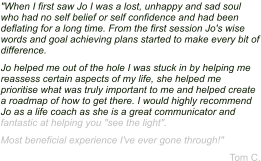 "When I first saw Jo I was a lost, unhappy and sad soul who had no self belief or self confidence and had been deflating for a long time. From the first session Jo's wise words and goal achieving plans started to make every bit of difference. Jo helped me out of the hole I was stuck in by helping me reassess certain aspects of my life, she helped me prioritise what was truly important to me and helped create a roadmap of how to get there. I would highly recommend Jo as a life coach as she is a great communicator and fantastic at helping you "see the light". Most beneficial experience I've ever gone through!" Tom C.
