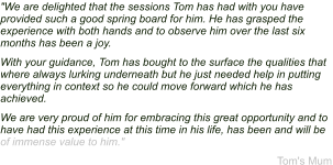 "We are delighted that the sessions Tom has had with you have provided such a good spring board for him. He has grasped the experience with both hands and to observe him over the last six months has been a joy. With your guidance, Tom has bought to the surface the qualities that where always lurking underneath but he just needed help in putting everything in context so he could move forward which he has achieved. We are very proud of him for embracing this great opportunity and to have had this experience at this time in his life, has been and will be of immense value to him."  Tom's Mum