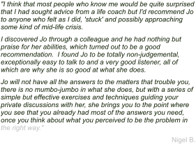 "I think that most people who know me would be quite surprised that I had sought advice from a life coach but I'd recommend Jo to anyone who felt as I did, 'stuck' and possibly approaching some kind of mid-life crisis.  I discovered Jo through a colleague and he had nothing but praise for her abilities, which turned out to be a good recommendation.  I found Jo to be totally non-judgemental, exceptionally easy to talk to and a very good listener, all of which are why she is so good at what she does. Jo will not have all the answers to the matters that trouble you, there is no mumbo-jumbo in what she does, but with a series of simple but effective exercises and techniques guiding your private discussions with her, she brings you to the point where you see that you already had most of the answers you need, once you think about what you perceived to be the problem in the right way." Nigel B.