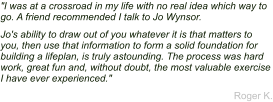 "I was at a crossroad in my life with no real idea which way to go. A friend recommended I talk to Jo Wynsor. Jo's ability to draw out of you whatever it is that matters to you, then use that information to form a solid foundation for building a lifeplan, is truly astounding. The process was hard work, great fun and, without doubt, the most valuable exercise I have ever experienced." Roger K.
